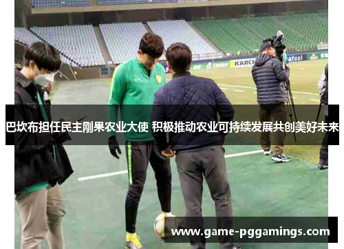 巴坎布担任民主刚果农业大使 积极推动农业可持续发展共创美好未来