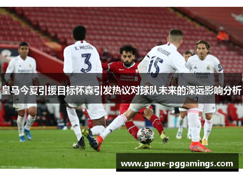 皇马今夏引援目标怀森引发热议对球队未来的深远影响分析