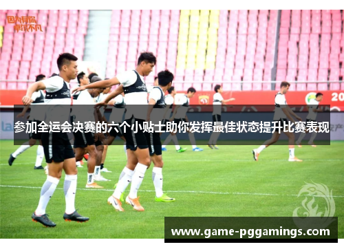 参加全运会决赛的六个小贴士助你发挥最佳状态提升比赛表现