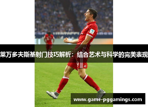 莱万多夫斯基射门技巧解析：结合艺术与科学的完美表现