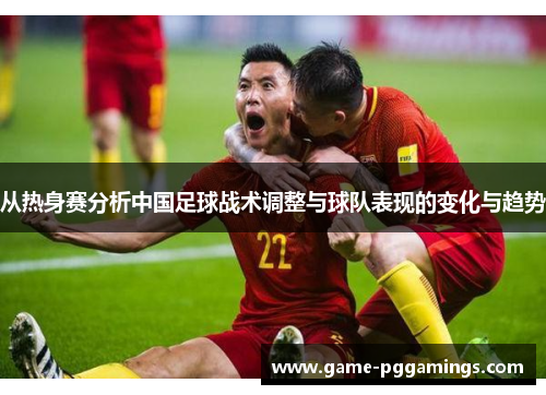 从热身赛分析中国足球战术调整与球队表现的变化与趋势
