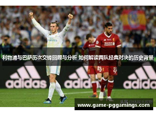 利物浦与巴萨历次交锋回顾与分析 如何解读两队经典对决的历史背景