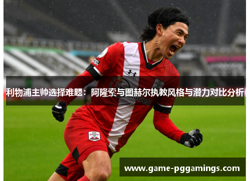 利物浦主帅选择难题：阿隆索与图赫尔执教风格与潜力对比分析