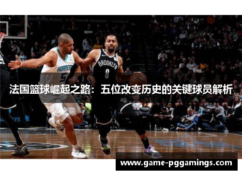 法国篮球崛起之路：五位改变历史的关键球员解析