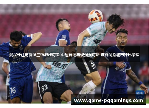 武汉长江与武汉三镇激烈对决 中超赛场再现强强对话 谁能问鼎城市德比荣耀