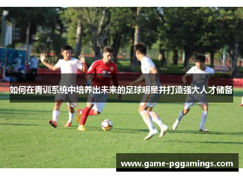 如何在青训系统中培养出未来的足球明星并打造强大人才储备