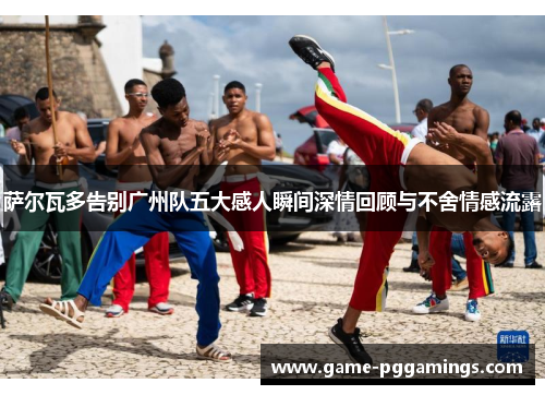 萨尔瓦多告别广州队五大感人瞬间深情回顾与不舍情感流露
