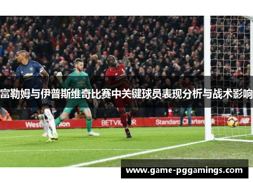 富勒姆与伊普斯维奇比赛中关键球员表现分析与战术影响
