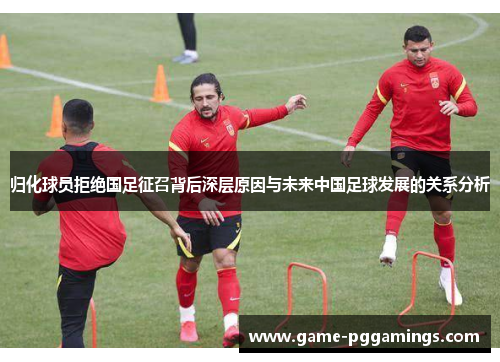 归化球员拒绝国足征召背后深层原因与未来中国足球发展的关系分析