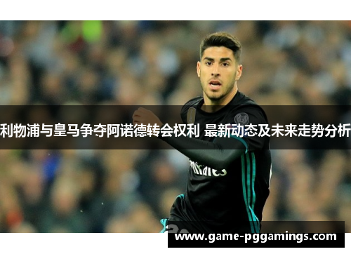 利物浦与皇马争夺阿诺德转会权利 最新动态及未来走势分析