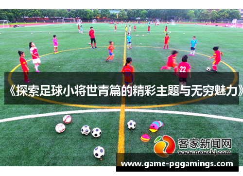 《探索足球小将世青篇的精彩主题与无穷魅力》