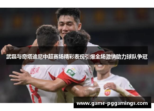 武磊与奇塔迪尼中超赛场精彩表现引爆全场激情助力球队争冠