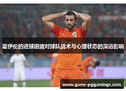 霍伊伦的进球困境对球队战术与心理状态的深远影响 霍伊伦的进球困境对球队战术与心理状态的深远影响