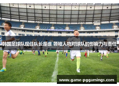 韩国足球队现任队长是谁 领袖人物对球队的影响力与责任