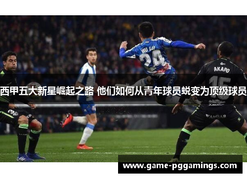 西甲五大新星崛起之路 他们如何从青年球员蜕变为顶级球员