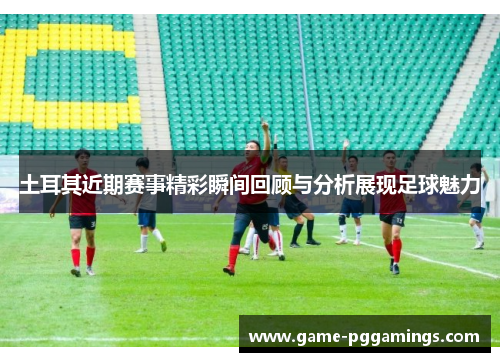 土耳其近期赛事精彩瞬间回顾与分析展现足球魅力 土耳其近期赛事精彩瞬间回顾与分析展现足球魅力