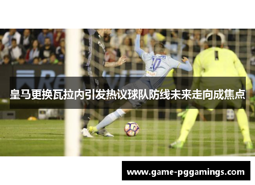 皇马更换瓦拉内引发热议球队防线未来走向成焦点