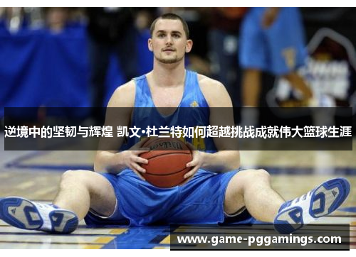 逆境中的坚韧与辉煌 凯文·杜兰特如何超越挑战成就伟大篮球生涯 逆境中的坚韧与辉煌 凯文·杜兰特如何超越挑战成就伟大篮球生涯