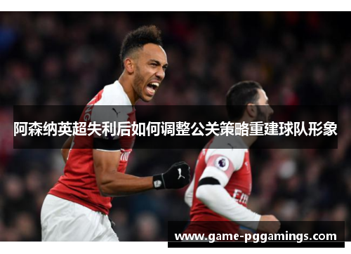 阿森纳英超失利后如何调整公关策略重建球队形象 阿森纳英超失利后如何调整公关策略重建球队形象