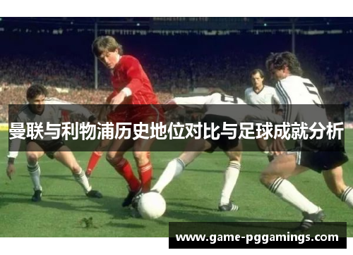 曼联与利物浦历史地位对比与足球成就分析