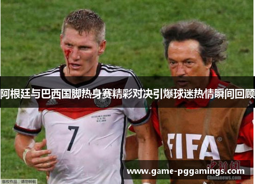 阿根廷与巴西国脚热身赛精彩对决引爆球迷热情瞬间回顾